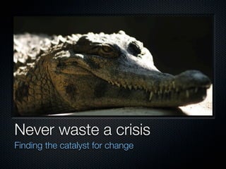 Never waste a crisis
Finding the catalyst for change
 
