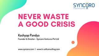 NEVER WASTE
A GOOD CRISIS
Kashyap Pandya
Founder & Director - Syncoro Ventures Pvt Ltd
www.syncoro.com |  www.k-cellconsulting.com
 