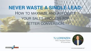 WWW.SUCCESSENGINE.NET
1
TJ LORENZEN
CEO, Success Engine
@TJLorenzen
NEVER WASTE A SINGLE LEAD:
HOW TO MAXIMIZE AND AUTOMATE  
YOUR SALES PROCESS FOR  
BETTER CONVERSION.
 
