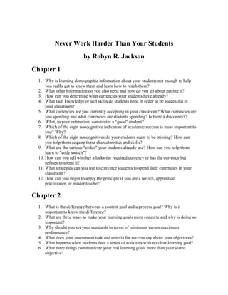 Never Work Harder Than Your Students
                          by Robyn R. Jackson
Chapter 1
  1. Why is learning demographic information about your students not enough to help
      you really get to know them and learn how to reach them?
  2. What other information do you also need and how do you go about getting it?
  3. How can you determine what currencies your students have already?
  4. What tacit knowledge or soft skills do students need in order to be successful in
      your classroom?
  5. What currencies are you currently accepting in your classroom? What currencies are
      you spending and what currencies are students spending? Is there a disconnect?
  6. What, in your estimation, constitutes a "good" student?
  7. Which of the eight noncognitive indicators of academic success is most important to
      you? Why?
  8. Which of the eight noncognitives do your students seem to be missing? How can
      you help them acquire these characteristics and skills?
  9. What are the various "codes" your students already use? How can you help them
      learn to "code switch"?
  10. How can you tell whether a lacks the required currency or has the currency but
      refuses to spend it?
  11. What strategies can you use to convince students to spend their currencies in your
      classroom?
  12. How can you begin to apply the principle if you are a novice, apprentice,
      practitioner, or master teacher?

Chapter 2
  1. What is the difference between a content goal and a process goal? Why is it
     important to know the difference?
  2. What are three ways to make your learning goals more concrete and why is doing so
     important?
  3. Why should you set your standards in terms of minimum versus maximum
     performance?
  4. What does your assessment task and criteria for success say about your objectives?
  5. What happens when students face a series of activities with no clear learning goal?
  6. What three things communicate your real learning goals more than your stated
     objective?
 