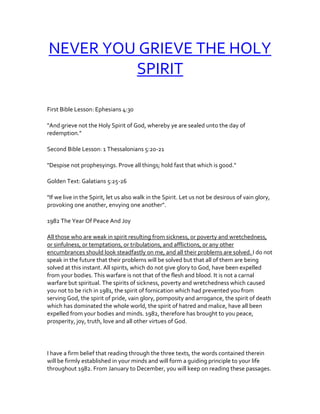 NEVER YOU GRIEVE THE HOLY
SPIRIT
First Bible Lesson: Ephesians 4:30
"And grieve not the Holy Spirit of God, whereby ye are sealed unto the day of
redemption."
Second Bible Lesson: 1 Thessalonians 5:20-21
"Despise not prophesyings. Prove all things; hold fast that which is good."
Golden Text: Galatians 5:25-26
"If we live in the Spirit, let us also walk in the Spirit. Let us not be desirous of vain glory,
provoking one another, envying one another".
1982 The Year Of Peace And Joy
All those who are weak in spirit resulting from sickness, or poverty and wretchedness,
or sinfulness, or temptations, or tribulations, and afflictions, or any other
encumbrances should look steadfastly on me, and all their problems are solved. I do not
speak in the future that their problems will be solved but that all of them are being
solved at this instant. All spirits, which do not give glory to God, have been expelled
from your bodies. This warfare is not that of the flesh and blood. It is not a carnal
warfare but spiritual. The spirits of sickness, poverty and wretchedness which caused
you not to be rich in 1981, the spirit of fornication which had prevented you from
serving God, the spirit of pride, vain glory, pomposity and arrogance, the spirit of death
which has dominated the whole world, the spirit of hatred and malice, have all been
expelled from your bodies and minds. 1982, therefore has brought to you peace,
prosperity, joy, truth, love and all other virtues of God.
I have a firm belief that reading through the three texts, the words contained therein
will be firmly established in your minds and will form a guiding principle to your life
throughout 1982. From January to December, you will keep on reading these passages.
 