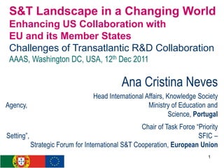 S&T Landscape in a Changing World
 Enhancing US Collaboration with
 EU and its Member States
 Challenges of Transatlantic R&D Collaboration
 AAAS, Washington DC, USA, 12th Dec 2011

                                           Ana Cristina Neves
                                Head International Affairs, Knowledge Society
Agency,                                             Ministry of Education and
                                                             Science, Portugal
                                                  Chair of Task Force “Priority
Setting”,                                                              SFIC –
          Strategic Forum for International S&T Cooperation, European Union
                                                                           1
 
