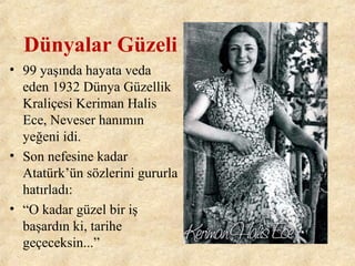 Dünyalar Güzeli
• 99 yaşında hayata veda
eden 1932 Dünya Güzellik
Kraliçesi Keriman Halis
Ece, Neveser hanımın
yeğeni idi.
• Son nefesine kadar
Atatürk’ün sözlerini gururla
hatırladı:
• “O kadar güzel bir iş
başardın ki, tarihe
geçeceksin...”
 