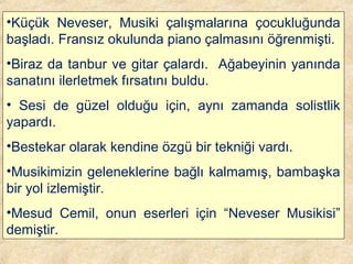 •Küçük Neveser, Musiki çalışmalarına çocukluğunda
başladı. Fransız okulunda piano çalmasını öğrenmişti.
•Biraz da tanbur ve gitar çalardı. Ağabeyinin yanında
sanatını ilerletmek fırsatını buldu.
• Sesi de güzel olduğu için, aynı zamanda solistlik
yapardı.
•Bestekar olarak kendine özgü bir tekniği vardı.
•Musikimizin geleneklerine bağlı kalmamış, bambaşka
bir yol izlemiştir.
•Mesud Cemil, onun eserleri için “Neveser Musikisi”
demiştir.
 