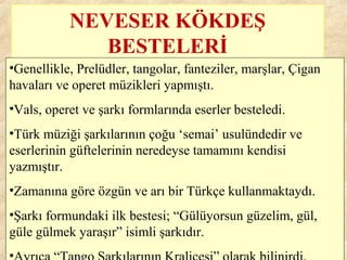 NEVESER KÖKDEŞ
BESTELERİ
•Genellikle, Prelüdler, tangolar, fanteziler, marşlar, Çigan
havaları ve operet müzikleri yapmıştı.
•Vals, operet ve şarkı formlarında eserler besteledi.
•Türk müziği şarkılarının çoğu ‘semai’ usulündedir ve
eserlerinin güftelerinin neredeyse tamamını kendisi
yazmıştır.
•Zamanına göre özgün ve arı bir Türkçe kullanmaktaydı.
•Şarkı formundaki ilk bestesi; “Gülüyorsun güzelim, gül,
güle gülmek yaraşır” isimli şarkıdır.
•
 