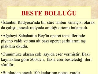 BESTE BOLLUĞU
•İstanbul Radyosu'nda bir süre tanbur sanatçısı olarak
da çalıştı, ancak radyoda aradığı ortamı bulamadı.
•Ağabeyi Sabahattin Bey'in operet temsillerinde
piyano çaldı ve ona ait bazı operet şarkılarını taş
plaklara okudu.
•Günümüze ulaşan çok sayıda eser vermiştir. Bazı
kaynaklara göre 500'den, fazla eser bestelediği ileri
sürülür.
•
 