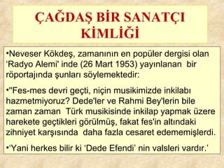 ÇAĞDAŞ BİR SANATÇI
KİMLİĞİ
•Neveser Kökdeş, zamanının en popüler dergisi olan
‘Radyo Alemi' inde (26 Mart 1953) yayınlanan bir
röportajında şunları söylemektedir:
•''Fes-mes devri geçti, niçin musikimizde inkilabı
hazmetmiyoruz? Dede'ler ve Rahmi Bey'lerin bile
zaman zaman Türk musikisinde inkilap yapmak üzere
harekete geçtikleri görülmüş, fakat fes'in altındaki
zihniyet karşısında daha fazla cesaret edememişlerdi.
•‘Yani herkes bilir ki ‘Dede Efendi’ nin valsleri vardır.’
 
