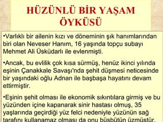 HÜZÜNLÜ BİR YAŞAM
ÖYKÜSÜ
•Varlıklı bir ailenin kızı ve döneminin şık hanımlarından
biri olan Neveser Hanım, 16 yaşında topçu subayı
Mehmet Ali Üsküdarlı ile evlenmişti.
•Ancak, bu evlilik çok kısa sürmüş, henüz ikinci yılında
eşinin Çanakkale Savaşı'nda şehit düşmesi neticesinde
bir yaşındaki oğlu Adnan ile başbaşa hayatını devam
ettirmiştir.
•Eşinin şehit olması ile ekonomik sıkıntılara girmiş ve bu
yüzünden içine kapanarak sinir hastası olmuş, 35
yaşlarında geçirdiği yüz felci nedeniyle yüzünün sağ
 