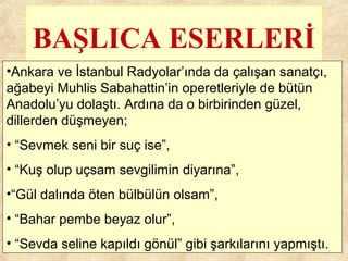 BAŞLICA ESERLERİ
•Ankara ve İstanbul Radyolar’ında da çalışan sanatçı,
ağabeyi Muhlis Sabahattin’in operetleriyle de bütün
Anadolu’yu dolaştı. Ardına da o birbirinden güzel,
dillerden düşmeyen;
• “Sevmek seni bir suç ise”,
• “Kuş olup uçsam sevgilimin diyarına”,
•“Gül dalında öten bülbülün olsam”,
• “Bahar pembe beyaz olur”,
• “Sevda seline kapıldı gönül” gibi şarkılarını yapmıştı.
 