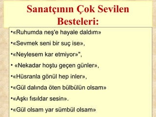 Sanatçının Çok Sevilen
Besteleri:
•«Ruhumda neş'e hayale daldım»
•«Sevmek seni bir suç ise»,
•«Neylesem kar etmiyor»",
• «Nekadar hoştu geçen günler»,
•«Hüsranla gönül hep inler»,
•«Gül dalında öten bülbülün olsam»
•«Aşkı fısıldar sesin».
•«Gül olsam yar sümbül olsam»
 