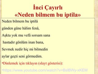 İnci Çayırlı
«Neden bilmem bu iptila»
Neden bilmem bu iptilâ
günden güne hâlim fenâ,
Aşkta yok mu vefâ sorsam sana
hastadır gönlüm inan bana,
Sevmek nedir hiç mi bilmedin
aylar geçti seni görmedim.
•Dinlemek için tıklayın (slayt gösterisi):
•https://www.youtube.com/watch?v=BslBWy-xKEM
 