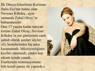 İlk Dünya Güzelimiz Keriman
Halis Ece'nin halası olan
Neveser Kökdeş , aynı
zamanda Zuhal Olcay’ın
babaannesidir .
Onu 17 yaşına kadar tanıyan
torunu Zuhal Olcay, Neveser
Kökdeş’in zor günlerinin canlı
şahidi olarak şunları söyler:
«O, bestelerinden hiç para
kazanamadı. Müzisyenliğinin
keyfini süremedi; çünkü hep
sıkıntı içinde yaşadı.
Eserlerinin restorasyonunu
bile kendi parası ile yaptırdı.»
 