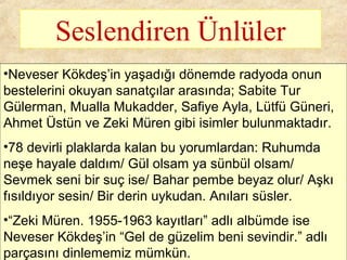 Seslendiren Ünlüler
•Neveser Kökdeş’in yaşadığı dönemde radyoda onun
bestelerini okuyan sanatçılar arasında; Sabite Tur
Gülerman, Mualla Mukadder, Safiye Ayla, Lütfü Güneri,
Ahmet Üstün ve Zeki Müren gibi isimler bulunmaktadır.
•78 devirli plaklarda kalan bu yorumlardan: Ruhumda
neşe hayale daldım/ Gül olsam ya sünbül olsam/
Sevmek seni bir suç ise/ Bahar pembe beyaz olur/ Aşkı
fısıldıyor sesin/ Bir derin uykudan. Anıları süsler.
•“Zeki Müren. 1955-1963 kayıtları” adlı albümde ise
Neveser Kökdeş’in “Gel de güzelim beni sevindir.” adlı
parçasını dinlememiz mümkün.
 