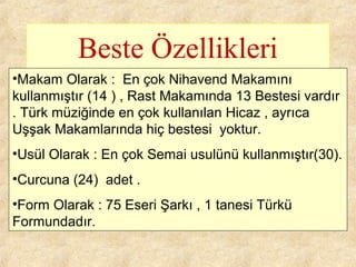 Beste Özellikleri
•Makam Olarak : En çok Nihavend Makamını
kullanmıştır (14 ) , Rast Makamında 13 Bestesi vardır
. Türk müziğinde en çok kullanılan Hicaz , ayrıca
Uşşak Makamlarında hiç bestesi yoktur.
•Usül Olarak : En çok Semai usulünü kullanmıştır(30).
•Curcuna (24) adet .
•Form Olarak : 75 Eseri Şarkı , 1 tanesi Türkü
Formundadır.
 