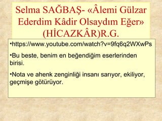 Selma SAĞBAŞ- «Âlemi Gülzar
Ederdim Kâdir Olsaydım Eğer»
(HİCAZKÂR)R.G.
•https://www.youtube.com/watch?v=9fq6q2WXwPs
•Bu beste, benim en beğendiğim eserlerinden
birisi.
•Nota ve ahenk zenginliği insanı sarıyor, ekiliyor,
geçmişe götürüyor.
 