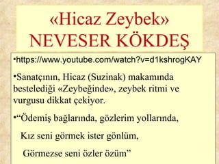 «Hicaz Zeybek»
NEVESER KÖKDEŞ
•https://www.youtube.com/watch?v=d1kshrogKAY
•Sanatçının, Hicaz (Suzinak) makamında
bestelediği «Zeybeğinde», zeybek ritmi ve
vurgusu dikkat çekiyor.
•“Ödemiş bağlarında, gözlerim yollarında,
Kız seni görmek ister gönlüm,
Görmezse seni özler özüm”
 