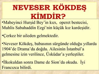 NEVESER KÖKDEŞ
KİMDİR?
•Mabeyinci Hurşid Bey’in kızı, operet bestecisi,
Muhlis Sabahaddin Ezgi’nin küçük kız kardeşidir.
•Çerkez bir aileden gelmektedir.
•Neveser Kökdeş, babasının sürgünde olduğu yıllarda
1904’de Drama’da doğdu. Ailesinin İstanbul’a
gelmesine izin verilince, Üsküdar’a yerleştiler.
•İlkokuldan sonra Dame de Sion’da okudu. İyi
Francızca bilirdi.
 