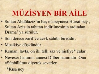 MÜZİSYEN BİR AİLE
• Sultan Abdülaziz’in baş mabeyncisi Hurşit bey ,
Sultan Aziz in tahttan indirilmesinin ardından
Drama’ ya sürülür.
• Son derece zarif ve zevk sahibi birisidir.
• Musikiye düşkündür .
• Keman, lavta, on iki telli saz ve nisfiye* çalar .
• Neveser hanımın annesi Dilber hanımdır. Onu
«Sünbülüm» diyerek severler .
*Kısa ney
 