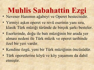 Muhlis Sabahattin Ezgi
• Neveser Hanımın ağabeyi ve Operet bestecisidir.
• Yirmiyi aşkın operet ve revü eserinin yanı sıra,
klasik Türk müziği türünde de birçok şarkı besteler.
• Eserlerinde, doğu ile batı müziğinin bir arada yer
alması nedeni ile Türk müzik ve operet tarihinde
özel bir yeri vardır.
• Kendine özgü, yeni bir Türk müziğinin öncüsüdür.
• Türk operetlerine köyü ve köy yaşamını da dahil
etmiştir.
 