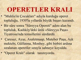 OPERETLER KRALI
• "Muhlis'in Çocukları" adıyla kurduğu operet
topluluğu, 1930'lu yıllarda büyük başarı kazandı.
• Bir süre sonra "Süreyya Opereti" adını alan bu
topluluk, Kadıköy'deki ünlü «Süreyya Paşa»
Tiyatrosu'nda temsillerini sürdürdü.
• Çaresaz, Ayşe, Asaletmaap, Muteber Paşa, Aşk
mektebi, Gülfatma, Monbey, gibi birbiri ardına
sıralanan operetler sırayla sahneye koyuldu.
• "Operet Kralı" olarak tanınıyordu.
 