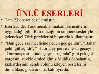 ÜNLÜ ESERLERİ
• Tam 23 operet bestelemiştir.
• Eserlerinde, Türk musikisi makam ve usullerini
uyguladığı gibi, Batı müziğinin tampere sesleriyle
geleneksel Türk perdelerini başarıyla kullanmıştır.
• “Dün gece saz meclisine neden geç geldin”, “Bahar
geldi gül açıldı”, “ Hatırla ey peri o mesut geceyi”,
“Oturmuş testi elinde çeşme başında” gibi pek çok
parçasını zevkle dinlediğimiz Muhlis Sabahattin,
kızkardeşinin kendi yolunu izleyen bestelerini
dinledikçe, gözü arkada kalmıyordu.
 