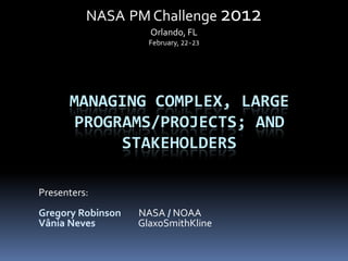 NASA PM Challenge 2012
                     Orlando, FL
                     February, 22-23




      MANAGING COMPLEX, LARGE
       PROGRAMS/PROJECTS; AND
            STAKEHOLDERS

Presenters:
Gregory Robinson   NASA / NOAA
Vânia Neves        GlaxoSmithKline
 