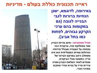 ‫מדיניות‬ - ‫בעולם‬ ‫כוללת‬ ‫תכנונית‬ ‫ראייה‬
‫ישנן‬ ,‫לדוגמא‬ ,‫באירופה‬
‫לגבי‬ ‫ברורות‬ ‫הנחיות‬
‫)גם‬ ‫לגובה‬ ‫הבנייה‬
‫ערכי‬ ‫בהם‬ ‫במקומות‬
‫לפחות‬ ,‫גבוהים‬ ‫הקרקע‬
.(‫אביב‬ ‫בתל‬ ‫כמו‬
‫מונפארנס‬ ‫מגדל‬‫הבניין‬ ‫בנייתו‬ ‫מיום‬ -
‫רבה‬ ‫וביקורת‬ ,‫עזה‬ ‫במחלוקת‬ ‫שנוי‬
‫מידותיו‬ ‫שבגלל‬ ‫העובדה‬ ‫על‬ ‫נמתחה‬
‫אינו‬ ‫הוא‬ ‫המונוליתית‬ ‫וצורתו‬ ‫הגדולות‬
‫של‬ ‫העירוני‬ ‫במרקם‬ ‫היטב‬ ‫משתלב‬
,‫הביקורת‬ ‫מגלי‬ ‫כתוצאה‬ ;‫פריז‬
‫אסרה‬ ‫הבניין‬ ‫השלמת‬ ‫לאחר‬ ‫שנתיים‬
‫שחקים‬ ‫גורדי‬ ‫בניית‬ ‫על‬ ‫פריז‬ ‫עיריית‬
.‫העיר‬ ‫במרכז‬
 