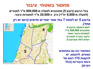 ‫)רובע‬ ‫הרובע‬ ‫בכל‬5-‫מ‬ ‫למעלה‬ ‫מתוכננים‬ (800,000‫למגורים‬ ‫מ"ר‬
-‫מ‬ ‫)למעלה‬8,000-‫כ‬ ‫ורק‬ (‫יח"ד‬20,000.‫ציבור‬ ‫למוסדות‬ ‫מ"ר‬
‫ציבור‬ ‫בשטחי‬ ‫מחסור‬
‫ברובע‬ ‫השוואה‬ ‫לשם‬4
‫מתוכננים‬200,000‫מ"ר‬
‫כאשר‬ ‫ציבור‬ ‫למוסדות‬
‫למגורים‬ ‫הבנייה‬ ‫היקפי‬
‫שברובע‬ ‫לאלו‬ ‫דומים‬5.
4
5
‫ברובע‬5‫לפתח‬ ‫יש‬7‫רק‬ ‫יש‬ ‫)כיום‬ ‫חדשים‬ ‫יסודיים‬ ‫ספר‬ ‫בתי‬
.(‫אחד‬
‫בתחומים‬ ‫גם‬ ‫הנו‬ ‫המחסור‬
‫יש‬ ,‫לדוגמא‬ .‫נוספים‬
‫להקצות‬175‫של‬ ‫דונם‬
‫)כולל‬ ‫ציבוריות‬ ‫גינות‬
.(‫הקיים‬
 