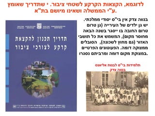 ‫שאומץ‬ ‫שתדריך‬ ‫י‬ .‫ציבור‬ ‫לשטחי‬ ‫הקרקע‬ ‫הקצאות‬ ,‫לדוגמא‬
‫בת"א‬ ‫מיושם‬ ‫ושאינו‬ ‫הממשלה‬ ‫.ע"י‬
.‫ממלכתי‬ ‫יסודי‬ ‫בי"ס‬ ‫אין‬ ‫צדק‬ ‫בנווה‬
‫טרום‬ ‫)גן‬ ‫העירייה‬ ‫של‬ ‫ילדים‬ ‫גן‬ ‫יש‬
‫הבאה‬ ‫בשנה‬ ‫ייסגר‬ ‫בו‬ ‫החובה‬ ‫טרום‬
‫תושבי‬ ‫כל‬ ‫את‬ ‫המשמש‬ ,(‫מקום‬ ‫מחוסר‬
‫הסובלים‬ ,(‫לשכונה‬ ‫מחוץ‬ ‫)גם‬ ‫האזור‬
‫הפרטיים‬ ‫הפעוטונים‬ .‫דומה‬ ‫ממצוקה‬
‫נסגרו‬ ‫ומרביתם‬ ‫דומה‬ ‫מקום‬ ‫.במצוקת‬
‫אליאנס‬ ‫לבנות‬ ‫בי"ס‬ ‫תלמידות‬
‫צדק‬ ‫בנווה‬
 