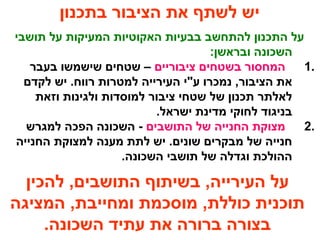 ‫בתכנון‬ ‫הציבור‬ ‫את‬ ‫לשתף‬ ‫יש‬
‫תושבי‬ ‫על‬ ‫המעיקות‬ ‫האקוטיות‬ ‫בבעיות‬ ‫להתחשב‬ ‫התכנון‬ ‫על‬
:‫ובראשן‬ ‫השכונה‬
1.‫ציבוריים‬ ‫בשטחים‬ ‫המחסור‬‫בעבר‬ ‫שישמשו‬ ‫שטחים‬ –
‫לקדם‬ ‫יש‬ .‫רווח‬ ‫למטרות‬ ‫העירייה‬ ‫ע"י‬ ‫נמכרו‬ ,‫הציבור‬ ‫את‬
‫וזאת‬ ‫ולגינות‬ ‫למוסדות‬ ‫ציבור‬ ‫שטחי‬ ‫של‬ ‫תכנון‬ ‫לאלתר‬
.‫ישראל‬ ‫מדינת‬ ‫לחוקי‬ ‫בניגוד‬
2.‫התושבים‬ ‫של‬ ‫החנייה‬ ‫מצוקת‬‫למגרש‬ ‫הפכה‬ ‫השכונה‬ -
‫החנייה‬ ‫למצוקת‬ ‫מענה‬ ‫לתת‬ ‫יש‬ .‫שונים‬ ‫מבקרים‬ ‫של‬ ‫חנייה‬
.‫השכונה‬ ‫תושבי‬ ‫של‬ ‫וגדלה‬ ‫ההולכת‬
‫להכין‬ ,‫התושבים‬ ‫בשיתוף‬ ,‫העירייה‬ ‫על‬
‫המציגה‬ ,‫ומחייבת‬ ‫מוסכמת‬ ,‫כוללת‬ ‫תוכנית‬
.‫השכונה‬ ‫עתיד‬ ‫את‬ ‫ברורה‬ ‫בצורה‬
 