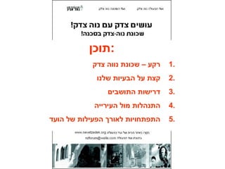 ‫:תוכן‬
1.‫צדק‬ ‫נווה‬ ‫שכונת‬ – ‫רקע‬
2.‫שלנו‬ ‫הבעיות‬ ‫על‬ ‫קצת‬
3.‫התושבים‬ ‫דרישות‬
4.‫העירייה‬ ‫מול‬ ‫התנהלות‬
5.‫הועד‬ ‫של‬ ‫הפעילות‬ ‫לאורך‬ ‫התפתחויות‬
 