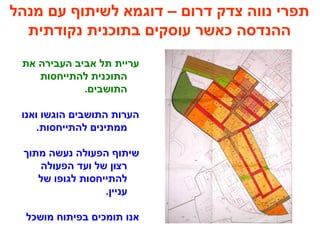 ‫מנהל‬ ‫עם‬ ‫לשיתוף‬ ‫דוגמא‬ – ‫דרום‬ ‫צדק‬ ‫נווה‬ ‫תפרי‬
‫נקודתית‬ ‫בתוכנית‬ ‫עוסקים‬ ‫כאשר‬ ‫ההנדסה‬
‫את‬ ‫העבירה‬ ‫אביב‬ ‫תל‬ ‫עריית‬
‫להתייחסות‬ ‫התוכנית‬
.‫התושבים‬
‫ואנו‬ ‫הוגשו‬ ‫התושבים‬ ‫הערות‬
.‫להתייחסות‬ ‫ממתינים‬
‫מתוך‬ ‫נעשה‬ ‫הפעולה‬ ‫שיתוף‬
‫הפעולה‬ ‫ועד‬ ‫של‬ ‫רצון‬
‫של‬ ‫לגופו‬ ‫להתייחסות‬
.‫עניין‬
‫מושכל‬ ‫בפיתוח‬ ‫תומכים‬ ‫אנו‬
 