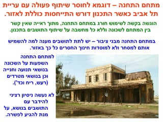 ‫עריית‬ ‫עם‬ ‫פעולה‬ ‫שיתוף‬ ‫לחוסר‬ ‫דוגמא‬ – ‫התחנה‬ ‫מתחם‬
.‫לאזור‬ ‫כוללת‬ ‫התייחסות‬ ‫דורש‬ ‫התכנון‬ ‫כאשר‬ ‫אביב‬ ‫תל‬
‫קשר‬ ‫שאין‬ ‫ראייה‬ ‫מתוך‬ ,‫התחנה‬ ‫במתחם‬ ‫חורג‬ ‫לשימוש‬ ‫בקשה‬ ‫הוגשה‬
.‫בתכנון‬ ‫התושבים‬ ‫שיתוף‬ ‫על‬ ‫מחשבה‬ ‫כל‬ ‫וללא‬ ‫לשכונה‬ ‫המתחם‬ ‫בין‬
‫להשמיש‬ ‫למה‬ ‫מענה‬ ‫לתושבים‬ ‫לתת‬ ‫יש‬ – ‫ציבור‬ ‫מבני‬ ‫התחנה‬ ‫במתחם‬
.‫באזור‬ ‫כך‬ ‫כל‬ ‫החסרים‬ ‫חינוך‬ ‫למוסדות‬ ‫ולא‬ ‫למסחר‬ ‫אותם‬
‫התחנה‬ ‫למתחם‬
‫השכונה‬ ‫על‬ ‫השפעות‬
‫וחנייה‬ ‫תנועה‬ ‫בנושאי‬
‫מטרדים‬ ‫בנושאי‬ ‫וכן‬
.('‫וכד‬ ‫ריח‬ ,‫)רעש‬
‫רציני‬ ‫ניסיון‬ ‫נעשה‬ ‫לא‬
‫עם‬ ‫להידבר‬
‫על‬ ,‫בנושא‬ ‫התושבים‬
.‫לפשרה‬ ‫להגיע‬ ‫מנת‬
 