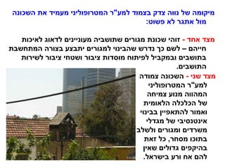 ‫השכונה‬ ‫את‬ ‫מעמיד‬ ‫המטרופוליני‬ ‫למע"ר‬ ‫בצמוד‬ ‫צדק‬ ‫נווה‬ ‫של‬ ‫מיקומה‬
:‫פשוט‬ ‫לא‬ ‫אתגר‬ ‫מול‬
- ‫אחד‬ ‫מצד‬‫לאיכות‬ ‫לדאוג‬ ‫מעוניינים‬ ‫שתושביה‬ ‫מגורים‬ ‫שכונת‬ ‫זוהי‬
‫המתחשבת‬ ‫בצורה‬ ‫יתבצע‬ ‫למגורים‬ ‫שהבינוי‬ ‫נדרש‬ ‫כך‬ ‫לשם‬ – ‫חייהם‬
‫לשירות‬ ‫ציבור‬ ‫ושטחי‬ ‫ציבור‬ ‫מוסדות‬ ‫לפיתוח‬ ‫ובמקביל‬ ‫בתושבים‬
.‫התושבים‬
- ‫שני‬ ‫מצד‬‫צמודה‬ ‫השכונה‬
‫המטרופוליני‬ ‫למע"ר‬
‫צמיחה‬ ‫מנוע‬ ‫המהווה‬
‫הלאומית‬ ‫הכלכלה‬ ‫של‬
‫בבינוי‬ ‫להתאפיין‬ ‫ואמור‬
‫מגדלי‬ ‫של‬ ‫אינטנסיבי‬
‫ולשלב‬ ‫ומגורים‬ ‫משרדים‬
‫זאת‬ ‫כל‬ ,‫מסחר‬ ‫בתוכו‬
‫שאין‬ ‫גדולים‬ ‫בהיקפים‬
.‫בישראל‬ ‫ורע‬ ‫אח‬ ‫להם‬
 