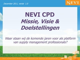 December 2011, versie 1.0




                      NEVI CPD
                 Missie, Visie &
                 Doelstellingen
 Waar staan wij de komende jaren voor als platform
      van supply management professionals?
 