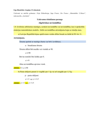 Līga Blumfelde, Liepājas 15.vidusskola
Uzdevumi no mācību grāmatas: Evija Slokenberga, Inga France, Ilze France „Matemātika 11.klasei”,
izdevniecība „Lielvārds”.
Uzdevumu risināšanas paraugs
Algebriskas nevienādības
1.8. Izvēloties atbilstošus mainīgos, uzraksti nevienādību vai nevienādības, kas ir aprakstītās
situācijas matemātiskais modelis. Attēlo nevienādības atrisinājumu kopu uz skaitļu stara.
a) Latvijas Republikā ārpus apdzīvotam vietām drīkst braukt ne ātrāk kā 90 hkm / .
Atrisinājums.
Ātrumu apzīmē ar mainīgo (burtu var brīvi izvēlēties).
a – braukšanas ātrums
Ātrums drīkst būt mazāks vai vienāds ar 90.
90≤a
Bet tas noteikti būs lielāks par 0.
0>a
Abas nevienādības apvieno vienā.
Atbilde. 900 ≤< a
b) Pasta sūtījumi parasti ir vieglāki par 1 kg vai arī smagāki par 1,5 kg.
p – pasta sūtījumi
1<p vai 5,1>p
Atbilde. 1<p vai 5,1>p
 
