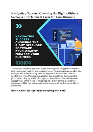 Navigating Success: Choosing the Right Offshore
Software Development Firm for Your Business
The business world becomes more digital and companies struggle to be ahead of
others in terms of creativity and competitiveness. The company uses one of its key
strategies which is outsourcing its technology needs from offshore software
development firms. Outsourcing is cheaper, facilitating hiring from across the
globe and speeding up product development. Nevertheless, these collaborations
succeed based on the choice of an appropriate offshore partner. Considerable
attention should be paid to many points when moving forward through different
alternatives.
How to Choose the Right Software Development Firm?
 