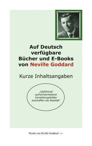 Werke von Neville Goddard - 1 -
Auf Deutsch
verfügbare
Bücher und E-Books
von Neville Goddard
Kurze Inhaltsangaben
„Gefühlvoll
aufrechterhaltene
Vorstellungsbilder
erschaffen die Realität“
 