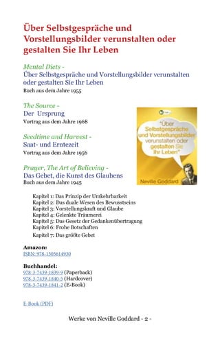 Werke von Neville Goddard - 2 -
Über Selbstgespräche und
Vorstellungsbilder verunstalten oder
gestalten Sie Ihr Leben
Mental Diets -
Über Selbstgespräche und Vorstellungsbilder verunstalten
oder gestalten Sie Ihr Leben
Buch aus dem Jahre 1955
The Source -
Der Ursprung
Vortrag aus dem Jahre 1968
Seedtime and Harvest -
Saat- und Erntezeit
Vortrag aus dem Jahre 1956
Prayer, The Art of Believing -
Das Gebet, die Kunst des Glaubens
Buch aus dem Jahre 1945
Kapitel 1: Das Prinzip der Umkehrbarkeit
Kapitel 2: Das duale Wesen des Bewusstseins
Kapitel 3: Vorstellungskraft und Glaube
Kapitel 4: Gelenkte Träumerei
Kapitel 5: Das Gesetz der Gedankenübertragung
Kapitel 6: Frohe Botschaften
Kapitel 7: Das größte Gebet
Amazon:
ISBN: 978-1505614930
Buchhandel:
978-3-7439-1839-9 (Paperback)
978-3-7439-1840-5 (Hardcover)
978-3-7439-1841-2 (E-Book)
E-Book (PDF)
 