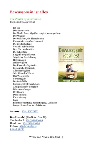 Werke von Neville Goddard - 3 -
Bewusst-sein ist alles
The Power of Awareness
Buch aus dem Jahre 1952
Ich bin
Das Bewusstsein
Die Macht der erfolgsüberzeugten Vorwegnahme
Der Wunsch
Die Wahrheit, die Sie freimacht!
Konzentrierte Aufmerksamkeit
Die Geisteshaltung
Verzicht auf das Böse
Den Platz vorbereiten
Die Schöpfung
Eingriffsmöglichkeiten
Subjektive Ausrichtung
Hereinlassen
Mühelosigkeit
Die Krone der Mysterien
Persönliche Ohnmacht
Alles ist möglich!
Seid Täter des Wortes!
Das Wesentliche
Gerechtigkeit
Der freie Wille
Konsequente Beharrlichkeit
Acht praktische Beispiele
Fehlanwendungen
Der Glaube
Das Schicksal
Ehrerbietung
Boni:
Selbstbeobachtung, Zielfestlegung, Loslassen
Bonus: Kostenlose Kurzlektionen
Amazon: 978-1508778752
Buchhandel (Tredition GmbH):
Taschenbuch: 978-7439-1566-4
Hardcover: 978-7439-1567-1
E-Book: 978-7439-1568-8
E-Book (PDF)
 