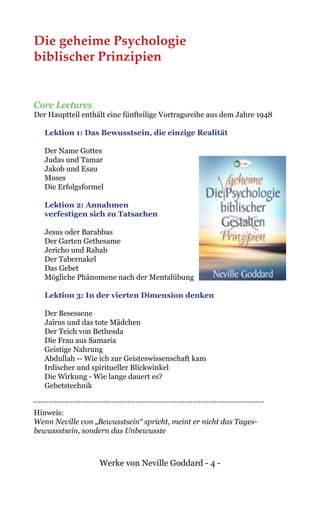 Werke von Neville Goddard - 4 -
Die geheime Psychologie
biblischer Prinzipien
Core Lectures
Der Hauptteil enthält eine fünfteilige Vortragsreihe aus dem Jahre 1948
Lektion 1: Das Bewusstsein, die einzige Realität
Der Name Gottes	
Judas und Tamar
Jakob und Esau
Moses
Die Erfolgsformel
Lektion 2: Annahmen
verfestigen sich zu Tatsachen
Jesus oder Barabbas
Der Garten Gethesame
Jericho und Rahab
Der Tabernakel
Das Gebet
Mögliche Phänomene nach der Mentalübung
Lektion 3: In der vierten Dimension denken
Der Besessene
Jaïrus und das tote Mädchen
Der Teich von Bethesda
Die Frau aus Samaria
Geistige Nahrung
Abdullah -- Wie ich zur Geisteswissenschaft kam
Irdischer und spiritueller Blickwinkel	
Die Wirkung - Wie lange dauert es?
Gebetstechnik
Hinweis:
Wenn Neville von „Bewusstsein“ spricht, meint er nicht das Tages-
bewussstsein, sondern das Unbewusste
 