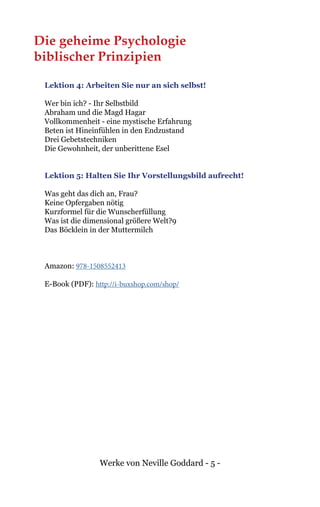 Werke von Neville Goddard - 5 -
Die geheime Psychologie
biblischer Prinzipien
Lektion 4: Arbeiten Sie nur an sich selbst!
Wer bin ich? - Ihr Selbstbild
Abraham und die Magd Hagar
Vollkommenheit - eine mystische Erfahrung
Beten ist Hineinfühlen in den Endzustand
Drei Gebetstechniken
Die Gewohnheit, der unberittene Esel
Lektion 5: Halten Sie Ihr Vorstellungsbild aufrecht!
Was geht das dich an, Frau?
Keine Opfergaben nötig
Kurzformel für die Wunscherfüllung
Was ist die dimensional größere Welt?9
Das Böcklein in der Muttermilch
Amazon: 978-1508552413
E-Book (PDF): http://i-buxshop.com/shop/
 