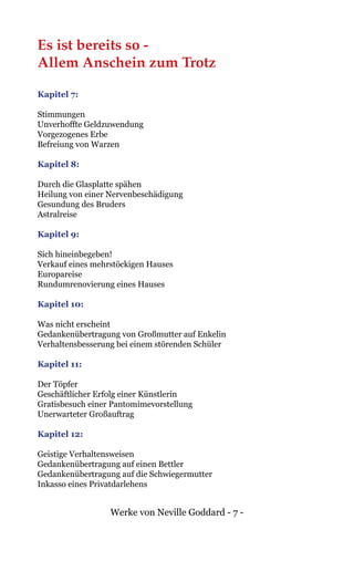 Werke von Neville Goddard - 7 -
Es ist bereits so -
Allem Anschein zum Trotz
Kapitel 7:
Stimmungen
Unverhoffte Geldzuwendung
Vorgezogenes Erbe
Befreiung von Warzen
Kapitel 8:
Durch die Glasplatte spähen
Heilung von einer Nervenbeschädigung
Gesundung des Bruders
Astralreise
Kapitel 9:
Sich hineinbegeben!
Verkauf eines mehrstöckigen Hauses
Europareise
Rundumrenovierung eines Hauses
Kapitel 10:
Was nicht erscheint
Gedankenübertragung von Großmutter auf Enkelin
Verhaltensbesserung bei einem störenden Schüler
Kapitel 11:
Der Töpfer
Geschäftlicher Erfolg einer Künstlerin
Gratisbesuch einer Pantomimevorstellung
Unerwarteter Großauftrag
Kapitel 12:
Geistige Verhaltensweisen
Gedankenübertragung auf einen Bettler
Gedankenübertragung auf die Schwiegermutter
Inkasso eines Privatdarlehens
 