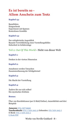 Werke von Neville Goddard - 8 -
Es ist bereits so -
Allem Anschein zum Trotz
Kapitel 13:
Banalitäten
Hutgeschenk
Experiment mit Spatzen
Kostenloses Gemälde
Kapitel 14:
Der schöpferische Augenblick
Rasante Verwirklichung eines Vorstellungsbildes
Sicherheit in Gefahrenlage
Teil 2: Out Of This World - Nicht von dieser Welt
Kapitel 1:
Denken in der vierten Dimension
Kapitel 2:
Annahmen werden Tatsachen
Zusammenfassung der Erfolgsformel
Kapitel 3:
Die Macht der Vorstellung
Kapitel 4:
Ändern Sie nur sich selbst!
Ein mystisches Erlebnis
Bonus:
Über 100 Kurzlektionen (per E-Mail/Online), Anmeldelink und drei
Beispiele
Amazon: 978-1507746660
Taschenbuch: 978-3-7439-1641-8, Gebunden: 978-7439-1642-5
E-Book: 978-3-7439-1632-2
E-Book PDF
 