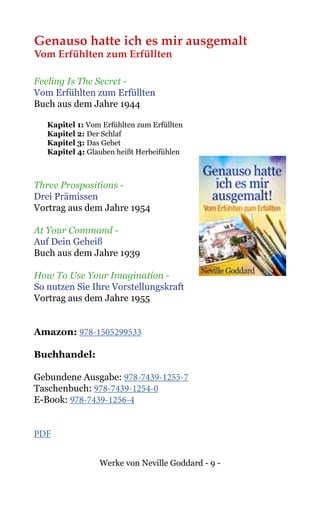Werke von Neville Goddard - 9 -
Genauso hatte ich es mir ausgemalt
Vom Erfühlten zum Erfüllten
Feeling Is The Secret -
Vom Erfühlten zum Erfüllten
Buch aus dem Jahre 1944
Kapitel 1: Vom Erfühlten zum Erfüllten
Kapitel 2: Der Schlaf
Kapitel 3: Das Gebet
Kapitel 4: Glauben heißt Herbeifühlen
Three Prospositions -
Drei Prämissen
Vortrag aus dem Jahre 1954
At Your Command -
Auf Dein Geheiß
Buch aus dem Jahre 1939
How To Use Your Imagination -
So nutzen Sie Ihre Vorstellungskraft
Vortrag aus dem Jahre 1955
Amazon: 978-1505299533
Buchhandel:
Gebundene Ausgabe: 978-7439-1255-7
Taschenbuch: 978-7439-1254-0
E-Book: 978-7439-1256-4
PDF
 