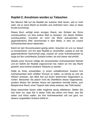Es ist bereits so! www.i-bux.com
Allem Anschein zum Trotz
Kapitel 2: Annahmen werden zu Tatsachen
Der Mensch fällt auf die Realität der äußeren Welt herein, weil er nicht
weiß, wie er seine Macht so bündeln und verdichten kann, dass er diese
Kruste durchdringt.
Dieses Buch verfolgt einen einzigen Zweck: den Schleier der Sinne
zurückzuziehen, um eine andere Welt zu bereisen. Um diesen Schleier
zurückzuziehen, brauchen wir nicht viel Mühe aufzuwenden; die
gegenständliche Welt verschwindet in dem Maße, in dem wir unsere
Aufmerksamkeit davon abwenden.
Damit wir den Wunschzustand geistig sehen, brauchen wir uns nur darauf
zu konzentrieren. Um ihm aber Realität zu verschaffen, sodass er sich als
gegenständlicher Sachverhalt zeigt, müssen wir unser Aufmerksamkeit so
lange auf den unsichtbaren Zustand richten, bis sich dieser real anfühlt.
Sobald unser Wunsch infolge der konzentrierten Aufmerksamkeit Klarheit
und ein Gefühl der Realität angenommen hat, haben wir ihm das Recht
gewährt, eine konkret sichtbare Tatsache zu werden.
Sollte es Ihnen schwerfallen, in einem schlafähnlichen Zustand Ihre
Aufmerksamkeit beim erfüllten Wunsch zu halten, so könnte es sich als
hilfreich erweisen, den Blick fest auf einem bestimmten Gegenstand zu
richten. Betrachten Sie jedoch nicht die Oberfläche dieses Gegenstands,
sondern blicken Sie darüber hinaus auf irgendeine normale Sache, zum
Beispiel eine Wand, einen Teppich oder etwas anderes, das Tiefe besitzt.
Diese betrachtete Sache sollte möglichst wenig reflektieren. Stellen Sie
sich dann vor, dass Sie in dieser Tiefe das sehen und hören, was Sie
sehen und hören wollen, bis Ihre Aufmerksamkeit voll und ganz von
diesem vorgestellten Zustand erfüllt ist ...
 