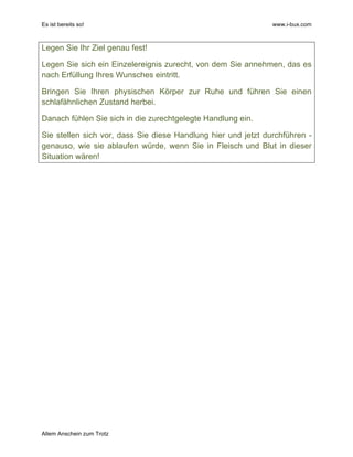 Es ist bereits so! www.i-bux.com
Allem Anschein zum Trotz
Legen Sie Ihr Ziel genau fest!
Legen Sie sich ein Einzelereignis zurecht, von dem Sie annehmen, das es
nach Erfüllung Ihres Wunsches eintritt.
Bringen Sie Ihren physischen Körper zur Ruhe und führen Sie einen
schlafähnlichen Zustand herbei.
Danach fühlen Sie sich in die zurechtgelegte Handlung ein.
Sie stellen sich vor, dass Sie diese Handlung hier und jetzt durchführen -
genauso, wie sie ablaufen würde, wenn Sie in Fleisch und Blut in dieser
Situation wären!
 
