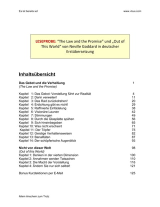Es ist bereits so! www.i-bux.com
Allem Anschein zum Trotz
	
  
	
  
	
  
	
  
LESEPROBE:	
  “The	
  Law	
  and	
  the	
  Promise”	
  und	
  „Out	
  of	
  
This	
  World“	
  von	
  Neville	
  Goddard	
  in	
  deutscher	
  
Erstübersetzung	
  
	
  
	
  
	
  
	
  
Inhaltsübersicht
Das Gebot und die Verheißung 1
(The Law and the Promise)
Kapitel 1: Das Gebot: Vorstellung führt zur Realität 4
Kapitel 2: Darin verweilen! 11
Kapitel 3: Das Rad zurückdrehen! 20
Kapitel 4: Erdichtung gibt es nicht! 29
Kapitel 5: Raffinierte Einfädelung 38
Kapitel 6: Visionäre Launen 42
Kapitel 7: Stimmungen 49
Kapitel 8: Durch die Glasplatte spähen 56
Kapitel 9: Sich hineinbegeben 65
Kapitel 10: Was nicht erscheint 71
Kapitel 11: Der Töpfer 75
Kapitel 12: Geistige Verhaltensweisen 82
Kapitel 13: Banalitäten 87
Kapitel 14: Der schöpferische Augenblick 93
Nicht von dieser Welt 98
(Out of this World)
Kapitel 1: Denken in der vierten Dimension 100
Kapitel 2: Annahmen werden Tatsachen 110
Kapitel 3: Die Macht der Vorstellung 116
Kapitel 4: Ändern Sie nur sich selbst! 121
Bonus Kurzlektionen per E-Mail 125
 