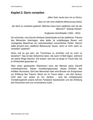 Es ist bereits so! www.i-bux.com
Allem Anschein zum Trotz
Kapitel 2: Darin verweilen
„Mein Gott, heute kam mir zu Ohren,
dass nur der eine stattliche Behausung erbaut,
der darin zu verweilen gedenkt. Welches Haus kann stattlicher sein als der
Mensch?“ George Herbert
Englischer Schriftsteller (1593 - 1633)
Ich wünschte, man könnte Herberts Gedichtzeile auf die stattlichen Träume
des Menschen übertragen, aber leider ist unablässiges Bauen und
verzögertes Bewohnen ein weitverbreiteter menschlicher Fehler. Warum
sollte jemand eine „stattliche Behausung“ bauen, wenn er nicht „darin zu
verweilen“ gedenkt?
Wozu soll es gut sein, ein Traumhaus zu errichten und es nicht zu
beziehen? Das ist das Geheimnis derer, die wach im Bett liegen, während
sie wahre Dinge träumen. Sie wissen, wie man so lange im Traum lebt, bis
er Wirklichkeit geworden ist.
Über einen gesteuerten Wachtraum kann der Mensch seine Zukunft
vorherbestimmen. Dieser Vorstellungsprozess, dieses Erfühlen des
erfüllten Wunsches, führt den Menschen über eine Brücke von Ereignissen
zur Erfüllung des Traums. Wenn wir im Traum leben - von dort heraus,
nicht aber von außen an ihn, denken - wird die schöpferische
Vorstellungskraft unsere kühnen Fantasien beantworten und die Erfüllung
des Wunsches wird uns unversehens zuteil ...
 