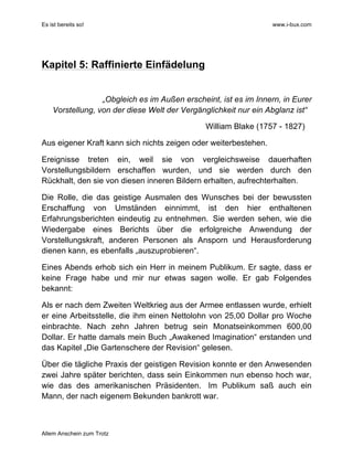 Es ist bereits so! www.i-bux.com
Allem Anschein zum Trotz
Kapitel 5: Raffinierte Einfädelung
„Obgleich es im Außen erscheint, ist es im Innern, in Eurer
Vorstellung, von der diese Welt der Vergänglichkeit nur ein Abglanz ist“
William Blake (1757 - 1827)
Aus eigener Kraft kann sich nichts zeigen oder weiterbestehen.
Ereignisse treten ein, weil sie von vergleichsweise dauerhaften
Vorstellungsbildern erschaffen wurden, und sie werden durch den
Rückhalt, den sie von diesen inneren Bildern erhalten, aufrechterhalten.
Die Rolle, die das geistige Ausmalen des Wunsches bei der bewussten
Erschaffung von Umständen einnimmt, ist den hier enthaltenen
Erfahrungsberichten eindeutig zu entnehmen. Sie werden sehen, wie die
Wiedergabe eines Berichts über die erfolgreiche Anwendung der
Vorstellungskraft, anderen Personen als Ansporn und Herausforderung
dienen kann, es ebenfalls „auszuprobieren“.
Eines Abends erhob sich ein Herr in meinem Publikum. Er sagte, dass er
keine Frage habe und mir nur etwas sagen wolle. Er gab Folgendes
bekannt:
Als er nach dem Zweiten Weltkrieg aus der Armee entlassen wurde, erhielt
er eine Arbeitsstelle, die ihm einen Nettolohn von 25,00 Dollar pro Woche
einbrachte. Nach zehn Jahren betrug sein Monatseinkommen 600,00
Dollar. Er hatte damals mein Buch „Awakened Imagination“ erstanden und
das Kapitel „Die Gartenschere der Revision“ gelesen.
Über die tägliche Praxis der geistigen Revision konnte er den Anwesenden
zwei Jahre später berichten, dass sein Einkommen nun ebenso hoch war,
wie das des amerikanischen Präsidenten. Im Publikum saß auch ein
Mann, der nach eigenem Bekunden bankrott war.
 